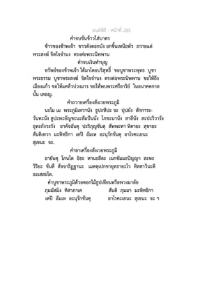 มนตพิธี - หนาที่ 285
คำจบขันขาวใสบาตร
ขาวของขาพเจา ขาวดังดอกบัง ยกขึ้นเหนือหัว ถวายแด
พระสงฆ จิตใจจำนง ตรงตอพระนิพพาน
คำจบเงินทำบุญ
ทรัพยของขาพเจา ไดมาโดยบริสุทธิ์ ขอบูชาพระพุทธ บูชา
พระธรรม บูชาพระสงฆ จิตใจจำนง ตรงตอพระนิพพาน ขอใหถึง
เมืองแกว ขอใหแคลวบวงมาร ขอใหพบพระศรีอาริย ในอนาคตกาล
นั้น เทอญ.
คำถวายเครื่องสังเวยพระภูมิ
นะโม เม พระภูมิเทวานัง ธูปะทีปะ จะ ปุปผัง สักการะ-
วันทะนัง สูปะพะยัญชะนะสัมปนนัง โภชะนานัง สาลีนัง สะปะริวารัง
อุทะกังวะรัง อาคัจฉันตุ ปะริภุญชันตุ สัพพะทา หิตายะ สุขายะ
สันติเทวา มะหิทธิกา เตป อัมเห อะนุรักขันตุ อาโรคะเยนะ
สุเขนะ จะ.
คำลาเครื่องสังเวยพระภูมิ
อายันตุ โภนโต อิธะ ทานะสีละ เนกขัมมะปญญา สะหะ
วิริยะ ขันตี สัจจาธิฏฐานะ เมตตุเปกขายุทธายะโว ทิสสาวินะติ
อะเสสะโต.
คำบูชาพระภูมิดวยดอกไมธูปเทียนหรือพวงมาลัย
ภุมมัสมิง ทิสาภาเค สันติ ภุมมา มะหิทธิกา
เตป อัมเห อะนุรักขันตุ อาโรคะเยนะ สุเขนะ จะ ฯ
 
