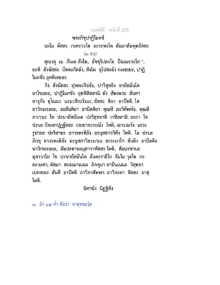 มนตพิธี - หนาที่ 295
พระภิขุปาฏิโมกข
นะโม ตัสสะ ภะคะวะโต อะระหะโต สัมมาสัมพุทธัสสะ
(๓ จบ)
สุณาตุ เม ภันเต สังโฆ, อัชชุโปสะโถ ปณณะระโส ๑,
ยะทิ สังฆัสสะ ปตตะกัลลัง, สังโฆ อุโปสะถัง กะเรยยะ, ปาฏิ
โมกขัง อุททิเสยยะ.
กิง สังฆัสสะ ปุพพะกิจจัง, ปาริสุทธิง อายัสมันโต
อาโรเจถะ, ปาฏิโมกขัง อุททิสิสสามิ. ตัง สัพเพวะ สันตา
สาธุกัง สุโณมะ มะนะสิกะโรมะ. ยัสสะ สิยา อาปตติ, โส
อาวิกะเรยยะ, อะสันติยา อาปตติยา ตุณหี ภะวิตัพพัง. ตุณหี
ภาเวนะ โข ปะนายัสมันเต ปะริสุทธาติ เวทิสสามิ. ยะถา โข
ปะนะ ปจเจกปุฏฐัสสะ เวยยากะระณัง โหติ, เอวะเมวัง เอวะ
รูปายะ ปะริสายะ ยาวะตะติยัง อะนุสสาววิตัง โหติ. โย ปะนะ
ภิกขุ ยาวะตะติยัง อะนุสสาวิยะมาเน สะระมาโฯ สันติง อาปตติง
นาวิกะเรยยะ, สัมปะชานะมุสาวาทัสสะ โหติ, สัมปะชานะ
มุสาวาโท โข ปะนายัสมันโต อันตะรายิโก ธัมโม วุตโต ภะ
คะวะตา, ตัสมา สะระมาเนนะ ภิกขุนา อาปนเนนะ วิสุทธา
เปกเขนะ สันตี อาปตติ อาวิกาตัพพา. อาวิกะตา หิสสะ ผาสุ
โหติ.
นิทานัง นิฏฐิตัง
๑. ถา ๑๔ ค่ำ พึงวา จาตุททะโส
 