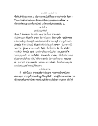มนตพิธี - หนาที่ 21
ซึ่งเปนขาศึกแหงกุศล ๑ เวนจากเหตุเปนที่ตั้งแหงความกำหนัด คือทรง
ไวและประดับตกแตงกาย ดวยดอกไมและของหอมและเครื่องทา ๑
เวนจากที่นอนสูงและที่นอนใหญ ๑ เวนจากรับทองและเงิน ๑.
บทขัดที่ ๑
แปลโดยยกศัพท
ปะนะ ก็ สะมะเยนะ โดยสมัย เตนะ โข นั้นแล สามะเณโร
อันวาสามเณร กัณฏะโก นามะ ชื่อวากัณฏกะ สักยะปุตโต ปะนันทะสะ
แหงพระเจาอุปนันทะผูเปนพระโอรสแหงเจาศากยะ ทุสิ ประทุษรายแลว
ภิกขุณิง ซึ่งนางภิกษุณี กัณฏะกิง ชื่อวากัณฏะกี ภะคะวา อันวาพระผูมี
พระภาค ญัตวา ทรงทราบแลว อัตถัง ซึ่งเนื้อความ ตัง นั้น สันติกา
จากสำนัก ภิกขูนัง เอวะ แหงภิกษุทั้งหลายนั่นเทียว อะนุญญาสิ โข
ทรงอนุญาตแลว แล ทะสังคิกัง สามะเณรัง นาเสตุง เพื่ออันยังสามเณร
ผูประกอบแลวดวยองคสิบ ใหพินาศ มะยัง อันวาเราทั้งหลาย ภะณามะ
เส. จงสวดซิ สามะเณรานัง นาสะนะ การะณังคัง ซึ่งองคแหงเหตุแหง
การยังสามเณรทั้งหลายใหพินาศ ฯ
แปลโดยอรรถ
ก็ สมัยนั้นแล สามเณรชื่อวากัณฏกะ ของพระเจาอุปนันทะ
ศากยบุตร ประทุษรายนางกัณฏะกีภิกษุณีแลว พระผูมีพระภาคทรงทราบ
เนื้อความนั้นจากสำนักของพวกภิกษุทีเดียว แลวจึงทรงอนุญาต เพื่อให
 