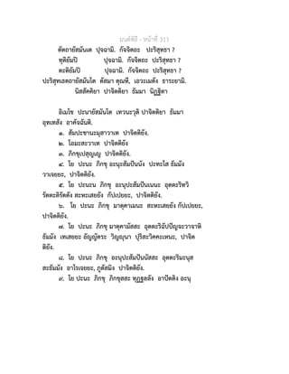 มนตพิธี - หนาที่ 311
ตัตถายัสมันเต ปุจฉามิ. กัจจิตถะ ปะริสุทธา ?
ทุติยัมป ปุจฉามิ. กัจจิตถะ ปะริสุทธา ?
ตะติยัมป ปุจฉามิ. กัจจิตถะ ปะริสุทธา ?
ปะริสุทเธตถายัสมันโต ตัสมา ตุณหี, เอวะเมตัง ธาระยามิ.
นิสสัคคิยา ปาจิตติยา ธัมมา นิฏฐิตา
อิเมโข ปะนายัสมันโต เทวนะวุติ ปาจิตติยา ธัมมา
อุทเทสัง อาคัจฉันติ.
๑. สัมปะชานะมุสาวาเท ปาจิตติยัง.
๒. โอมะสะวาเท ปาจิตติยัง
๓. ภิกขุเปสุญเญ ปาจิตติยัง.
๔. โย ปะนะ ภิกขุ อะนุะสัมปนนัง ปะทะโส ธัมมัง
วาเจยยะ, ปาจิตติยัง.
๕. โย ปะนะน ภิกขุ อะนุปะสัมปนเนนะ อุตตะริทวิ
รัตตะติรัตตัง สะหะเสยยัง กัปเปยยะ, ปาจิตติยัง.
๖. โย ปะนะ ภิกขุ มาตุคาเมนะ สะหะเสยยัง กัปเปยยะ,
ปาจิตติยัง.
๗. โย ปะนะ ภิกขุ มาตุคามัสสะ อุตตะริฉัปปญจะวาจาหิ
ธัมมัง เทเสยยะ อัญญัตระ วิญุนา ปุริสะวิคคะเหนะ, ปาจิต
ติยัง.
๘. โย ปะนะ ภิกขุ อะนุปะสัมปนนัสสะ อุตตะริมะนุส
สะธัมมัง อาโรเจยยะ, ภูตัสมิง ปาจิตติยัง.
๙. โย ปะนะ ภิกขุ ภิกขุสสะ ทุฏฐลลัง อาปตติง อะนุ
 