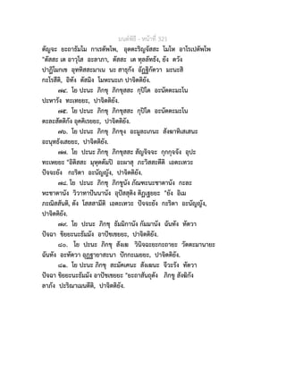 มนตพิธี - หนาที่ 321
ตัญจะ ยะถาธัมโม กาเรตัพโพ, อุตตะริญจัสสะ โมโห อาโรเปตัพโพ
"ตัสสะ เต อาวุโส อะลาภา, ตัสสะ เต ทุลลัทธัง, ยัง ตวัง
ปาฏิโมกเข อุททิสสะมาเน นะ สาธุกัง อัฏฐิกัตวา มะนะสิ
กะโรสีติ, อิทัง ตัสมิง โมหะนะเก ปาจิตติยัง.
๗๔. โย ปะนะ ภิกขุ ภิกขุสสะ กุปโต อะนัตตะมะโน
ปะหารัง ทะเทยยะ, ปาจิตติยัง.
๗๕. โย ปะนะ ภิกขุ ภิกขุสสะ กุปโต อะนัตตะมะโน
ตะละสัตติกัง อุคคิเรยยะ, ปาจิตติยัง.
๗๖. โย ปะนะ ภิกขุ ภิกขุง อะมูละเกนะ สังฆาทิเสเสนะ
อะนุทธังเสยยะ, ปาจิตติยัง.
๗๗. โย ปะนะ ภิกขุ ภิกขุสสะ สัญจิจจะ กุกกุจจัง อุปะ
ทะเหยยะ "อิติสสะ มุหุตตัมป อะผาสุ ภะวิสสะตีติ เอตะเทวะ
ปจจะยัง กะริตา อะนัญญัง, ปาจิตติยัง.
๗๘. โย ปะนะ ภิกขุ ภิกขูนัง ภัณฑะนะชาตานัง กะละ
หะชาตานัง วิวาทาปนนานัง อุปสสุติง ติฏเฐยยะ "ยัง อิเม
ภะณิสสันติ, ตัง โสสสามีติ เอตะเทวะ ปจจะยัง กะริตา อะนัญญัง,
ปาจิตติยัง.
๗๙. โย ปะนะ ภิกขุ ธัมมิกานัง กัมมานัง ฉันทัง ทัตวา
ปจฉา ขิยยะนะธัมมัง อาปชเชยยะ, ปาจิตติยัง.
๘๐. โย ปะนะ ภิกขุ สังเฆ วินิจฉะยะกะถายะ วัตตะมานายะ
ฉันทัง อะทัตวา อุฏฐายาสะนา ปกกะเมยยะ, ปาจิตติยัง.
๘๑. โย ปะนะ ภิกขุ สะมัคเคนะ สังเฆนะ จีวะรัง ทัตวา
ปจฉา ขิยยะนะธัมมัง อาปชเชยยะ "ยะถาสันถุตัง ภิกขู สังฆิกัง
ลาภัง ปะริณาเมนตีติ, ปาจิตติยัง.
 
