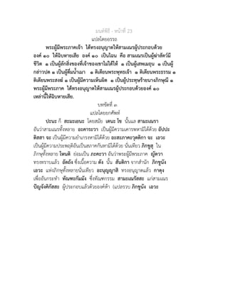 มนตพิธี - หนาที่ 23
แปลโดยอรรถ
พระผูมีพระภาคเจา ไดทรงอนุญาตใหสามเณรผูประกอบดวย
องค ๑๐ ใหฉิบหายเสีย องค ๑๐ เปนไฉน คือ สามเณรเปนผูฆาสัตวมี
ชีวิต ๑ เปนผูลักสิ่งของที่เจาของเขาไมไดให ๑ เปนผูเสพเมถุน ๑ เปนผู
กลาวปด ๑ เปนผูดื่มน้ำเมา ๑ ติเตียนพระพุทธเจา ๑ ติเตียนพระธรรม ๑
ติเตียนพระสงฆ ๑ เปนผูมีความเห็นผิด ๑ เปนผูประทุษรายนางภิกษุณี ๑
พระผูมีพระภาค ไดทรงอนุญาตใหสามเณรผูประกอบดวยองค ๑๐
เหลานี้ใหฉิบหายเสีย.
บทขัดที่ ๓
แปลโดยยกศัพท
ปะนะ ก็ สะมะเยนะ โดยสมัย เตนะ โข นั้นแล สามะเณรา
อันวาสามเณรทั้งหลาย อะคาระวา เปนผูมีความเคารพหามิไดดวย อัปปะ
ติสสา จะ เปนผูมีความยำเกรงหามิไดดวย อะสะภาคะวุตติกา จะ เอวะ
เปนผูมีความประพฤติอันเปนสภาคกันหามิไดดวย นั่นเทียว ภิกขูสุ ใน
ภิกษุทั้งหลาย โหนติ ยอมเปน ภะคะวา อันวาพระผูมีพระภาค ญัตวา
ทรงทราบแลว อัตถัง ซึ่งเนื้อความ ตัง นั้น สันติกา จากสำนัก ภิกขูนัง
เอวะ แหงภิกษุทั้งหลายนั่นเทียว อะนุญญาสิ ทรงอนุญาตแลว กาตุง
เพื่ออันกระทำ ทัณฑะกัมมัง ซึ่งทัณฑกรรม สามะเณรัสสะ แกสามเณร
ปญจังคิกัสสะ ผูประกอบแลวดวยองคหา (แปลรวบ ภิกขูนัง เอวะ
 