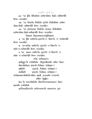 มนตพิธี - หนาที่ 331
๑๔. "นะ ฐิโต นิสินนัสสะ อะคิลานัสสะ ธัมมัง เทสิสสามีติ
สิกขา กะระณียา.
๑๕. "นะ ปจฉะโต คัจฉันโต ปุระโต คัจฉันตัสสะ อะคิลา
นัสสะ ธัมมัง เทสิสสามีติ สิกขา กะระณียา.
๑๖. "นะ อุปปะเถนะ คัจฉันโต ปะเถนะ คัจฉันตัสสะ
อะคิลานัสสะ ธัมมัง เทสิสสามีติ สิกขา กะระณียา.
โสฬะสะ ธัมมะเทสะนาปะฏิสังยุตตา.
๑. "นะ ฐิโต อะคิลาโน อุจจารัง วา ปสสาวัง วา กะริสสามีติ
สิกขา กะระณียา.
๒. "นะ หะริเต อะคิลาโน อุจจารัง วา ปสสาวัง วา
เขง วา กะริสสามีติ สิกขา กะระณียา.
๓. "นะ อุทะเก อะคิลาโน อุจจารัง วา ปสสาวัง วา
เขง วา กะริสสามีติ สิกขา กะระณียา.
ตะโย ปะกิณณะกา.
อุททิฏฐา โข อายัสมันโต (ปญจะสัตตะติ) เสขิยา ธัมมา.
ตัตถายัสมันเต ปุจฉามิ. กัจจิตถะ ปะริสุทธา ?
ทุติยัมป ปุจฉามิ. กัจจิตถะ ปะริสุทธา ?
ตะติยัมป ปุจฉามิ. กิจจิตถะ ปะริสุทธา ?
ปะริสุทเธตถายัสมันโต ตัสมา ตุณหี, เอวะเมตัง ธาระยามิ.
เสขิยา นิฏฐิตา.
อิเม โข ปะนายัสมันโต สัตตาธิกะระณะสะมะถา ธัมมา
อุทเทสัง อาคัจฉันติ.
อุปปนนปุปนนานัง อะธิกะระณานัง สะมะถายะ วูปะ
 