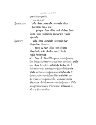 มนตพิธี - หนาที่ 333
บุพพกรณและบุพพกิจ
(แบบสององค)
(ผูอาราธนาวา) นะโม ตัสสะ ภะคะวะโต อะระหะโต สัมมา
สัมพุทธัสสะ (วา ๓ หน)
สุณาตุ เม ภันเต สังโฆ, ยะทิ สังฆัสสะ ปตตะ
กัลลัง, อะหัง (อายัสมันตัง อิตถันนามัง) วินะยัง
ปุจเฉยยัง.
(ผูแสดงวา) มะโม ตัสสะ ภะคะวะโต อะระหะโต สัมมา
สัมพุทธัสสะ (วา ๓ หน )
สุณาตุ เม ภันเต สังโฆ, ยะทิ สังฆัสสะ
ปตตะกัลลัง, อะหัง (อิตถันนาเมนะ) วินะยัง
ปุฏโฐ วิสสัชเชยยัง.
(คำวา ภันเต นี้ วาไดแตที่มีภิกษุพรรษาแกกวาผูแสดงอยู
บาง ถาผูแสดงแกพรรษากวาภิกษุทั้งหมด แลวตองวา อาวุโส
แทน ภันเต ในวงเล็บวา อายัสมันตัง อิตถันนามัง นี้
ถาภิกษุผูอาราธนา ออนพรรษากวาผูแสดงก็ใหวา อายัส
มันตัง แลวใสฉายาของผูแสดงลงแทน อิตถันนามัง ถา
ผูอาราธนาแกพรรษากวาผูแสดงใหยก อายัสมัสตัง ออก
เสีย วาแตฉายาของผูแสดงเทานั้น และในวงเล็บวา อิต
ถันนาเมนะ นี้ ถาผูแสดงแกพรรษากวางผูอาราธนา ก็ใหใส
ฉายาผูอาราธนาลงแทน ถาออนกวาใส อายัสมะตา ลง
หนาฉายาผูอาราธนาดวย)
 