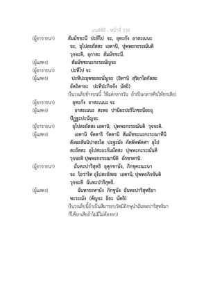 มนตพิธี - หนาที่ 334
(ผูอาราธนา) สัมมัชชะนี ปะทีโป จะ, อุทะกัง อาสะเนนะ
จะ, อุโปสะถัสสะ เอตานิ, ปุพพะกะระณันติ
วุจจะติ, อุกาสะ สัมมัชชะนี.
(ผูแสดง) สัมมัชชะนะกะระณัญจะ
(ผูอาราธนา) ปะทีโป จะ
(ผูแสดง) ปะทีปะอุชชะละนัญจะ (อิทานิ สุริยาโลกัสสะ
อัตถิตายะ ปะทีปะกิจจัง นัตถิ)
(ในวงเล็บขางบนนี้ ใชแตกลางวัน ถาเปนกลางคืนใหยกเสีย)
(ผูอาราธนา) อุทะกัง อาสะเนนะ จะ
(ผูแสดง) อาสะเนนะ สะหะ ปานียะปะริโภชะนียะอุ
ปฏฐะปะนัญจะ
(ผูอาราธนา) อุโปสะถัสสะ เอตานิ, ปุพพะกะระณันติ วุจจะติ.
(ผูแสดง) เอตานิ จัตตาริ วัตตานิ สัมมัชชะนะกะระณาทีนิ
สังฆะสันนิปาตะโต ปะฐะมัง กัตตัพพัตตา อุโป
สะถัสสะ อุโปสะถะกัมมัสสะ ปุพพะกะระณันติ
วุจจะติ ปุพพะกะระณานีติ อักขาตานิ.
(ผูอาราธนา) ฉันทะปาริสุทธิ อุตุกขานัง, ภิกขุคะณะนา
จะ โอวาโท อุโปสะถัสสะ เอตานิ, ปุพพะกิจจันติ
วุจจะติ ฉันทะปาริสุทธิ.
(ผูแสดง) ฉันทาระหานัง ภิกขูนัง ฉันทะปาริสุทธิอา
หะระณัง (ตัญจะ อิธะ นัตถิ)
(ในวงเล็บนี้ถาเปนสีมารอบวัดมีภิกษุนำฉันทะปาริสุทธิมา
ก็ใหยกเสียถาไมมีไมตองยก)
 