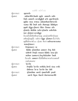 มนตพิธี - หนาที่ 335
(ผูอาราธนา) อุตุกขานัง
(ผูแสดง) เหมันตาทีนัง ติณณัง อุตูนัง เอตตะกัง อะติก
กันตัง เอตตะกัง อะวะสิฏฐันติ เอวัง อุตุอาจิกขะนัง
อุตูนีธะ ปะนะ สาสะเน เหมันตะคิมหะวัสสานานัง
วะเสนะ ตีณิ โหนติ อะยัง (คิมหะอุตุ) อิมัสมิญจะ
อุตุมหิ (อัฏฐะ อุโสะถา) อิมินา ปกเขนะ เอโก
อุโปสะโถ สัมปตโต (เอโก) อุโปสะโถ อะติกกันโต
(ฉะ) อุโปสะถา อะวะสิฏฐา
(ในวงเล็บนั้นใหเปลี่ยนตามฤดู และอุโบสถที่ลวงไปและ
เหลืออยูในฤดูนั้น วงเล็บวา อัฏฐะ อุโปสะถา นั้น ถาเปน
ฤดูที่มีอธิกมาสมี ๑๐ อุโบสถ ตองวา อะธิกะมาสะวะเสนะ
ทะสะอุโปสะถา)
(ผูอาราธนา) ภิกขุคะณะนา จะ
(ผูแสดง) อิมัสมิง อุโปสะถัคเค เอตตะกา ภิกขู สันนิ
ปะติตาติ ภิกขุนัง คะณะนา อิมัสมิง ปะนะ อุโป
สะถัคเค (เอตตะกา) ภิกขู สันนิปะติตา โหนติ.
(ในวงเล็บ เอตตะกา นั้นใหใสสังขยาตามจำนวนพระที่
ลงอุโบสถแทน)
(ผูอาราธนา) โอวาโท
(ผูแสดง) ภิกขุนีนัง โอวาโท ทาตัพโพ, อิทานิ ปะนะ ตาสัง
นัตถิตายะ โส จะ โอวาโท อิธะ นัตถิ
(ผูอาราธนา) อุโปสะถัสสะ เอตานิ ปุพพะกิจจัติ วุจจะติ
(ผูแสดง) เอตานิ ปญจะ กัมมานิ ฉันทาหะระณาทีนิ
 