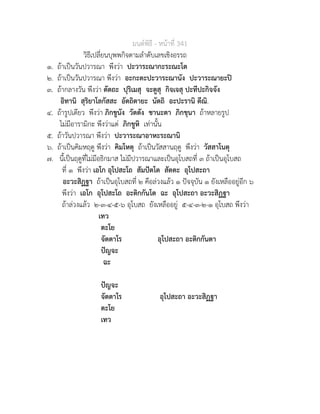 มนตพิธี - หนาที่ 341
วิธีเปลี่ยนบุพพกิจตามลำดับเลขเชิงอรรถ
๑. ถาเปนวันปวารณา พึงวา ปะวาระณากะระณะโต
๒. ถาเปนวันปวารณา พึงวา อะกะตะปะวาระณานัง ปะวาระณายะป
๓. ถากลางวัน พึงวา ตัตถะ ปุริเมสุ จะตูสุ กิจเจสุ ปะทีปะกิจจัง
อิทานิ สุริยาโลกัสสะ อัตถิตายะ นัตถิ อะปะรานิ ตีณิ.
๔. ถารูปเดียว พึงวา ภิกขูนัง วัตตัง ชานะตา ภิกขุนา ถาหลายรูป
ไมมีอารามิกะ พึงวาแต ภิกขูหิ เทานั้น
๕. ถาวันปวารณา พึงวา ปะวาระณาอาหะระณานิ
๖. ถาเปนคิมหฤดู พึงวา คิมโหตุ ถาเปนวัสสานฤดู พึงวา วัสสาโนตุ
๗. นี้เปนฤดูที่ไมมีอธิกมาส ไมมีปวารณาและเปนอุโบสถที่ ๓ ถาเปนอุโบสถ
ที่ ๑ พึงวา เอโก อุโปสะโถ สัมปตโต สัตตะ อุโปสะถา
อะวะสิฏฐา ถาเปนอุโบสถที่ ๒ คือลวงแลว ๑ ปจจุบัน ๑ ยังเหลืออยูอีก ๖
พึงวา เอโก อุโปสะโถ อะติกกันโต ฉะ อุโปสะถา อะวะสิฏฐา
ถาลวงแลว ๒-๓-๔-๕-๖ อุโบสถ ยังเหลืออยู ๕-๔-๓-๒-๑ อุโบสถ พึงวา
เทว
ตะโย
จัตตาโร อุโปสะถา อะติกกันตา
ปญจะ
ฉะ
ปญจะ
จัตตาโร อุโปสะถา อะวะสิฏฐา
ตะโย
เทว
 