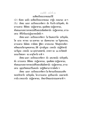 มนตพิธี - หนาที่ 26
อะตีตะปจจะเวกขะณะวิธี
(นำ) หันทะ มะยัง อะตีตะปจจะเวกขะณะ ปาฐัง ภะณามะ เส ฯ
(รับ) อัชชะ มะยา อะปจจะเวกขิตวา ยัง จีวะรัง ปะริภุตตัง, ตัง
ยาวะเทวะ สีตัสสะ ปะฏิฆาตายะ, อุณหัสสะ ปะฏิฆาตายะ,
ฑังสะมะกะสะวาตาตะปะสิริงสะปะสัมผัสสานัง ปะฏิฆาตายะ, ยาวะ-
เทวะ หิริโกปนะปะฏิจฉาทะนัตถัง ฯ
อัชชะ มะยา อะปจจะเวกขิตวา โย ปณฑะปาโต ปะริภุตโต,
โส เนวะ ทวายะ นะ มะทายะ นะ มัณฑะนายะ นะ วิภูสะนายะ,
ยาวะเทวะ อิมัสสะ กายัสสะ ฐิติยา ยาปะนายะ วิหิงสุปะระติยา
พรัหมะจะริยานุคคะหายะ, อิติ ปุราณัญจะ เวทะนัง ปะฏิหังขามิ
นะวัญจะ เวทะนัง นะ อุปปาเทสสามิ, ยาตรา จะ เม ภะวัสสะติ
อะนะวัชชะตา จะ ผาสุวิหาโร จาติ ฯ
อัชชะ มะยา อะปจจะเวกขิตวา ยัง เสนาสะนัง ปะริภุตตัง,
ตัง ยาวะเทวะ สีตัสสะ ปะฏิฆาตายะ, อุณหัสสะ ปะฏิฆาตายะ,
ฑังสะมะกะสะวาตาตะปะสิริงสะปสัมผัสสานัง ปะฏิฆาตายะ, ยาวะ-
เทวะ อุตุปะริสสะยะวิโนทะนัง ปะฏิสัลลานาารามัตถัง ฯ
อัชชะ มะยา อะปจจะเวกขิตวา โย คิลานะปจจะยะเภสัช-
ชะปะริกขาโร ปะริภุตโต, โส ยาวะเทวะ อุปปนนานัง เวยยาพาธิ-
กานัง เวทะนานัง ปะฏิฆาตายะ, อัพยาปชฌะปะระมะตายาติ ฯ
 