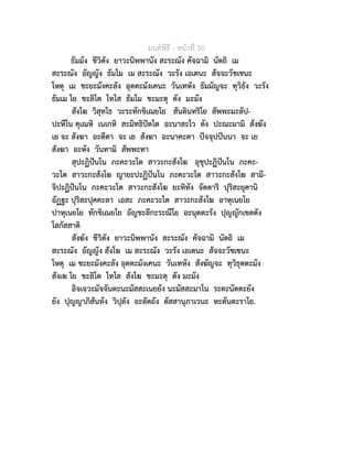 มนตพิธี - หนาที่ 30
ธัมมัง ชีวิตัง ยาวะนิพพานัง สะระณัง คัจฉามิ นัตถิ เม
สะระณัง อัญญัง ธัมโม เม สะระณัง วะรัง เอเตนะ สัจจะวัชเชนะ
โหตุ เม ชะยะมังคะลัง อุตตะมังเคนะ วันเทหัง ธัมมัญจะ ทุวิธัง วะรัง
ธัมเม โย ขะลิโต โทโส ธัมโม ขะมะตุ ตัง มะมัง
สังโฆ วิสุทโธ วะระทักขิเณยโย สันตินทริโย สัพพะมะลัป-
ปะหีโน คุเณหิ เนเกหิ สะมิทธิปตโต อะนาสะโว ตัง ปะณะมามิ สังฆัง
เย จะ สังฆา อะตีตา จะ เย สังฆา อะนาคะตา ปจจุปปนนา จะ เย
สังฆา อะหัง วันทามิ สัพพะทา
สุปะฏิปนโน ภะคะวะโต สาวะกะสังโฆ อุชุปะฏิปนโน ภะคะ-
วะโต สาวะกะสังโฆ ญายะปะฏิปนโน ภะคะวะโต สาวะกะสังโฆ สามี-
จิปะฏิปนโน ภะคะวะโต สาวะกะสังโฆ ยะทิทัง จัตตาริ ปุริสะยุคานิ
อัฏฐะ ปุริสะปุคคะลา เอสะ ภะคะวะโต สาวะกะสังโฆ อาหุเนยโย
ปาหุเนยโย ทักขิเณยโย อัญชะลีกะระณีโย อะนุตตะรัง ปุญญักเขตตัง
โลกัสสาติ
สังฆัง ชีวิตัง ยาวะนิพพานัง สะระณัง คัจฉามิ นัตถิ เม
สะระณัง อัญญัง สังโฆ เม สะระณัง วะรัง เอเตนะ สัจจะวัชเชนะ
โหตุ เม ชะยะมังคะลัง อุตตะมังเคนะ วันเทหัง สังฆัญจะ ทุวิธุตตะมัง
สังเฆ โย ขะลิโต โทโล สังโฆ ขะมะตุ ตัง มะมัง
อิจเจวะมัจจันตะนะมัสสะเนยยัง นะมัสสะมาโน ระตะนัตตะยัง
ยัง ปุญญาภิสันทัง วิปุลัง อะลัตถัง ตัสสานุภาเวนะ หะตันตะราโย.
 
