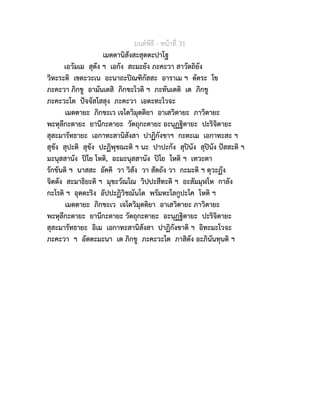 มนตพิธี - หนาที่ 31
เมตตานิสังสะสุตตะปาโฐ
เอวัมเม สุตัง ฯ เอกัง สะมะยัง ภะคะวา สาวัตถิยัง
วิหะระติ เชตะวะเน อะนาถะปณฑิกัสสะ อาราเม ฯ ตัตระ โข
ภะคะวา ภิกขู อามันเตสิ ภิกขะโวติ ฯ ภะทันเตติ เต ภิกขู
ภะคะวะโต ปจจัสโสสุง ภะคะวา เอตะทะโวจะ
เมตตายะ ภิกขะเว เจโตวิมุตติยา อาเสวิตายะ ภาวิตายะ
พะหุลีกะตายะ ยานีกะตายะ วัตถุกะตายะ อะนุฏฐิตายะ ปะริจิตายะ
สุสะมารัทธายะ เอกาทะสานิสังสา ปาฏิกังขาฯ กะตะเม เอกาทะสะ ฯ
สุขัง สุปะติ สุขัง ปะฏิพุชฌะติ ฯ นะ ปาปะกัง สุปนัง สุปนัง ปสสะติ ฯ
มะนุสสานัง ปโย โหติ, อะมะนุสสานัง ปโย โหติ ฯ เทวะตา
รักขันติ ฯ นาสสะ อัคคิ วา วิสัง วา สัตถัง วา กะมะติ ฯ ตุวะฏัง
จิตตัง สะมาธิยะติ ฯ มุขะวัณโณ วิปปะสีทะติ ฯ อะสัมมุฬโห กาลัง
กะโรติ ฯ อุตตะริง อัปปะฏิวิชฌันโต พรัมหะโลกูปะโค โหติ ฯ
เมตตายะ ภิกขะเว เจโตวิมุตติยา อาเสวิตายะ ภาวิตายะ
พะหุลีกะตายะ ยานีกะตายะ วัตถุกะตายะ อะนุฏฐิตายะ ปะริจิตายะ
สุสะมารัทธายะ อิเม เอกาทะสานิสังสา ปาฏิกังขาติ ฯ อิทะมะโวจะ
ภะคะวา ฯ อัตตะมะนา เต ภิกขู ภะคะวะโต ภาสิตัง อะภินันทุนติ ฯ
 