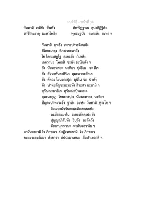 มนตพิธี - หนาที่ 34
วันทามิ เจติยัง สัพพัง สัพพัฏฐาเน สุปะติฏิฐิตัง
สารีริกะธาตุ มะหาโพธิง พุทธะรูปง สะกะลัง สะทา ฯ
วันทามิ พุทธัง ภะวะปาระติณณัง
ตีโลกะเกตุง ติภะเวกะนาถัง
โย โลกะเสฏโฐ สะกะลัง กิเลสัง
เฉตวานะ โพเธสิ ชะนัง อะนันตัง ฯ
ยัง นัมมะทายะ นะทิยา ปุเลิเน จะ ตีเร
ยัง สัจจะพันธะคิริเก สุมะนาจะลัคเค
ยัง ตัตถะ โยนะกะปุเร มุนิโน จะ ปาทัง
ตัง ปาทะลัญชะนะมะหัง สิระสา นะมามิ ฯ
สุวัณณะมาลิเก สุวัณณะปพพะเต
สุมะนะกูเฏ โยนะกะปุเร นัมมะทายะ นะทิยา
ปญจะปาทะวะรัง ฐานัง อะหัง วันทามิ ทูระโต ฯ
อิจเจวะมัจจันตะนะมัสสะเนยยัง
นะมัสสะมาโน ระตะนัตตะยัง ยัง
ปุญญาภิสันทัง วิปุลัง อะลัตถัง
ตัสสานุภาเวนะ หะตันตะราโย ฯ
อามันตะยามิ โว ภิกขะเว ปะฏิเวทะยามิ โว ภิกขะเว
ขะยะวะยะธัมมา สังขารา อัปปะมาเทนะ สัมปาเทถาติ ฯ
 