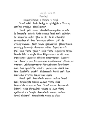 มนตพิธี - หนาที่ 35
วันทาใหญ
ตามแบบวัดหัวถนน อ. พนัสนิคม จ. ชลบุรี
วันทามิ เจติยัง สัพพัง สัพพัฏฐาเน สุปะติฏฐิตัง สารีริกะธาตุ
มะหาโพธิ พุทธะรูปง สะกะลัง สะทา ฯ
วันทามิ พุทธัง ภะวะปาระติณณัง ตีโลกะเกตุง ติภะเวกะนาถัง
โย โลกะเสฏโฐ สะกะลัง กิเลสัง เฉตวานะ โพเธสิ ชะนัง อะนันตัง ฯ
ยัง นัมมะทายะ ยะทิยา ปุลิเน จะ ตีเร ยัง สัจจะพันธะคิริเก
สุมะนาจะลัคเค ยัง ตัตถะ โยนะกะปุเร มุนิโน จะ ปาทัง ตัง
ปาทะลัญชะนะมะหัง สิระสา นะมานิ สุวัณณะมาลิเก สุวัณณะปพพะเต
สุมะนะกูเฏ โยนะกะปุเร นัมมะทายะ นะทิยา ปญจะปาทะวะรัง
ฐานัง อะหัง วันทามิ ทูระโต ฯ อะหัง วันทามิ ธาตุโย อะหัง วันทามิ
สัพพะโส สีสัง เม ปะทุมัง กัตวา ทีปญจะนะยานา ทะวะยัง วะจะ
สาธูปะกาเรนะ มะนะสาจะ สุคันธะคา พุทธะคาระวะตา ธัมมะคาระ-
วะตา สังฆะคาระวะตา สิกขาคาระวะตา สะมาธิคาระวะตา อัปปะมาทะ-
คาระวะตา ปะฏิสันถาระคาระวาตา กัลยาณะมิตตะตา โสวะจัสสะตา
อะหัง ภันเต พุทธะรักขิโต ยาวะชีวัง พุทธังสะระณัง คัจฉามิ อะหัง
ภันเต ธัมมะรักขิโต ยาวะชีวัง ธัมมังสะระณัง คัจฉามิ อะหัง ภันเต
สังฆะรักขิโต ยาวะชีวัง สังฆังสะระณัง คัจฉามิ
วันทามิ พุทธัง สัพพะเมโทสัง ขะมะถะ เม ภันเต วันทามิ
ธัมมัง สัพพะเมโทสัง ขะมะถะ เม ภันเต วันทามิ สังฆัง
สัพพะเมโทสัง ขะมะถะ เม ภันเต วันทามิ อาราเม พันธะเสมายัง
โพธิรุกขัง เจติยัง สัพพะเมโทสัง ขะมะถะ เม ภันเต วันทามิ
ครูอุปชฌาย อาจาริยะคุณัง สัพพะเมโทสัง ขะมะถะ เม ภันเต
วันทามิ กัมมัฏฐานัง สัพพะเมโทสสัง ขะมะเถ เม ภันเต
 