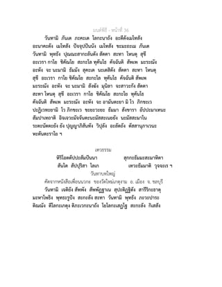 มนตพิธี - หนาที่ 36
วันทามิ ภันเต ภะคะเต โลกะนาถัง อะตีตังเมโทสัง
อะนาคะตัง เมโทสัง ปจจุปปนนัง เมโทสัง ขะมะถะเม ภันเต
วันทามิ พุทธัง ปุณณะสากะลันตัง สัตตา สะทา โหนตุ สุขี
อะเวรา กาโย ชิคัณโย สะกะโล ทุคันโธ คัจฉันติ สัพเพ มะระณัง
อะหัง จะ นะมามิ ธัมมัง สุคะเต นะเตสิตัง สัตตา สะทา โหนตุ
สุขี อะเวรา กาโย ชิคัณโย สะกะโล ทุคันโธ คัจฉันติ สัพเพ
มะระณัง อะหัง จะ นะมามิ สังฆัง มุนิลา จะสาวะกัง สัตตา
สะทา โหนตุ สุขี อะเวรา กาโย ชิคัณโย สะกะโย ทุคันโธ
คัจฉันติ สัพเพ มะระณัง อะหัง จะ อามันตะยา มิ โว ภิกขะเว
ปะฏิเวทะยามิ โว ภิกขะเว ขะยะวะยะ ธัมมา สังขารา อัปปะมาเทนะ
สัมปาเทถาติ อิจเจวะมัจจันตะนะมัสสะเนยยัง นะมัสสะมาโน
ระตะนัตตะยัง ยัง ปุญญาภิสันทัง วิปุลัง อะลัตถัง ตัสสานุภาเวนะ
หะตันตะราโย ฯ
เทวธรรม
หิริโอตตัปปะสัมปนนา สุกกะธัมมะสะมาหิตา
สันโต สัปปุริสา โลเก เทวะธัมมาติ วุจจะเร ฯ
วันทาบทใหญ
คัดจากหนังสือเพื่อนนวกะ ของวัดใหมเกตุงาม อ. เมือง จ. ชลบุรี
วันทามิ เจติยัง สัพพัง สัพพัฏฐาเน สุปะติฏฐิตัง สารีริกะธาตุ
มะหาโพธิง พุทธะรูปง สะกะลัง สะทา วันทามิ พุทธัง ภะวะปาระ
ติณณัง ตีโลกะเกตุง ติภะเวกะนาถัง โยโลกะเสฏโฐ สะกะลัง กิเสสัง
 