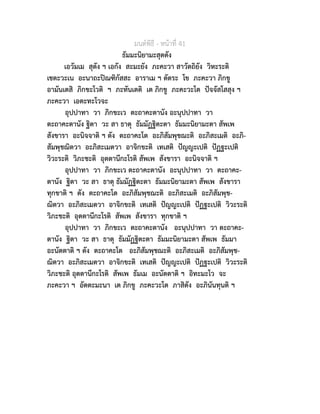 มนตพิธี - หนาที่ 41
ธัมมะนิยามะสุตตัง
เอวัมเม สุตัง ฯ เอกัง สะมะยัง ภะคะวา สาวัตถิยัง วิหะระติ
เชตะวะเน อะนาถะปณฑิกัสสะ อาราเม ฯ ตัตระ โข ภะคะวา ภิกขู
อามันเตสิ ภิกขะโวติ ฯ ภะทันเตติ เต ภิกขู ภะคะวะโต ปจจัสโสสุง ฯ
ภะคะวา เอตะทะโวจะ
อุปปาทา วา ภิกขะเว ตะถาคะตานัง อะนุปปาทา วา
ตะถาคะตานัง ฐิตา วะ สา ธาตุ ธัมมัฏฐิตะตา ธัมมะนิยามะตา สัพเพ
สังขารา อะนิจจาติ ฯ ตัง ตะถาคะโต อะภิสัมพุชฌะติ อะภิสะเมติ อะภิ-
สัมพุชฌิตวา อะภิสะเมตวา อาจิกขะติ เทเสติ ปญญะเปติ ปฏฐะเปติ
วิวะระติ วิภะชะติ อุตตานีกะโรติ สัพเพ สังขารา อะนิจจาติ ฯ
อุปปาทา วา ภิกขะเว ตะถาคะตานัง อะนุปปาทา วา ตะถาคะ-
ตานัง ฐิตา วะ สา ธาตุ ธัมมัฏฐิตะตา ธัมมะนิยามะตา สัพเพ สังขารา
ทุกขาติ ฯ ตัง ตะถาคะโต อะภิสัมพุชฌะติ อะภิสะเมติ อะภิสัมพุช-
ฌิตวา อะภิสะเมตวา อาจิกขะติ เทเสติ ปญญะเปติ ปฏฐะเปติ วิวะระติ
วิภะชะติ อุตตานีกะโรติ สัพเพ สังขารา ทุกขาติ ฯ
อุปปาทา วา ภิกขะเว ตะถาคะตานัง อะนุปปาทา วา ตะถาคะ-
ตานัง ฐิตา วะ สา ธาตุ ธัมมัฏฐิตะตา ธัมมะนิยามะตา สัพเพ ธัมมา
อะนัตตาติ ฯ ตัง ตะถาคะโต อะภิสัมพุชฌะติ อะภิสะเมติ อะภิสัมพุช-
ฌิตวา อะภิสะเมตวา อาจิกขะติ เทเสติ ปญญะเปติ ปฏฐะเปติ วิวะระติ
วิภะชะติ อุตตานีกะโรติ สัพเพ ธัมเม อะนัตตาติ ฯ อิทะมะโว จะ
ภะคะวา ฯ อัตตะมะนา เต ภิกขู ภะคะวะโต ภาสิตัง อะภินันทุนติ ฯ
 