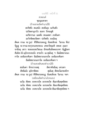 มนตพิธี - หนาที่ 51
สวดมนต
ชุมนุมเทวดา
(ถาจะสวดเจ็ดตำนานใช)
สะรัชชัง สะเสนัง สะพันธุง นะรินทัง
ปะริตตานุภาโว สะทา รักขะตูติ
ผะริตวานะ เมตตัง สะเมตตา ภะทันตา
อะวิกขิตตะจิตตา ปะริตตัง ภะณันตุ
สัคเค กาเม จะ รูเป คิริสิขะระตะเฏ จันตะลิกเข วิมาเน ทีเป
รัฏเฐ จะ คาเม ตะรุวะนะคะหะเน เคหะวัตถุมหิ เขตเต ภุมมา
จายันตุ เทวา ชะละถะละวิสะเม ยักขะคันธัพพะนาคา ติฏฐันตา
สันติเก ยัง มุนิวะระจะนัง สาธะโว เม สุณันตุ ฯ ธัมมัสสะวะนะ-
กาโล อะยัมภะทันตา ธัมมัสสะวะนะกะโล อะยัมภะทันตา
ธัมมัสสะวะนะกาโล อะยัมภะทันตา ฯ
(ถาจะสวดสิบสองตำนานใช)
สะมันตา จักกะวาเฬสุ อัตราคัจฉันตุ เทวะตา
สัทธัมมัง มุนิราชัสสะ สุณันตุ สัคคะโมกขะทังฯ
สัคเค กาเม จะ รูเป คิริสิขะระตะเฏ จันตะลิกเข วิมาเน ฯลฯ
(เหมือนเจ็ดตำนานไปจนจบ)
นะโม ตัสสะ ภะคะวะโต อะระหะโต สัมมาสัมพุทธัสสะ
นะโม ตัสสะ ภะคะวะโต อะระหะโต สัมมาสัมพุทธัสสะ
นะโม ตัสสะ ภะคะวะโต อะระหะโต สัมมาสัมพุทธัสสะ ฯ
 
