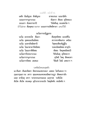 มนตพิธี - หนาที่ 55
เตสัง ธัมมัญจะ สังฆัญจะ อาทะเรนะ นะมามิหัง
นะมะการานุภาเวนะ หันตวา สัพเพ อุปททะเว
อะเนกา อันตะรายาป วินัสสันตุ อะเสสะโต ฯ
(ถาไมสวด สัมพุทเธ จะสวด นะมะการะสิทธิคาถา แทนก็ได)
นะโมการะอัฏฐะกะ
นะโม อะระหะโต สัมมา- สัมพุทธัสสะ มะเหสิโน
นะโม อุตตะมะธัมมัสสะ สวากขาตัสเสวะ เตนิธะ
นะโม มะหาสังฆัสสาป วิสุทธะสีละทิฏฐิโน
นะโม โอมาตายารัทธัสสะ ระตะนัตตยัสสะ สาธุกัง
นะโม โอมะกาตีตัสสะ ตัสสะ วัตถุตตยัสสะป
นะโมการัปปะภาเวนะ วิคัจฉันตุ อุปททะวา
นะโมการานุภาเวนะ สุวัตถิ โหตุ สัพพะทา
นะโมการรัสสะ เตเชนะ วิธิมหิ โหมิ เตชะวา ฯ
บทขัดมังคะละสุตตัง
เย สันตา สันตะจิตตา ติสะระณะสะระณา เอตถะ โลกันตะเร วา
ภุมมาภุมมา จะ เทวา คุณะคะณะคะหะณัพยาวะฏา สัพพะกาลัง
เอเต อายันตุ เทวา วะระกะนะกะมะเย เมรุราเช วะสันโต
สันโต สันโต สะเหตุง มุนิวะระวะจะนัง โสตุมัคคัง สะมัคคัง ฯ
 