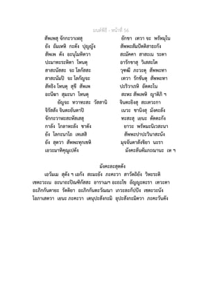 มนตพิธี - หนาที่ 56
สัพเพสุ จักกะวาเฬสุ ยักขา เทวา จะ พรัหมุโน
ยัง อัมเหหิ กะตัง ปุญญัง สัพพะสัมปตติสาธะกัง
สัพเพ ตัง อะนุโมทิตวา สะมัคคา สาสะเน ระตา
ปะมาทะระหิตา โหนตุ อารักขาสุ วิเสสะโต
สาสะนัสสะ จะ โลกัสสะ วุฑฒี ภะวะตุ สัพพะทา
สาสะนัมป จะ โลกัญจะ เทวา รักขันตุ สัพพะทา
สัทธิง โหนตุ สุขี สัพเพ ปะริวาเรหิ อัตตะโน
อะนีฆา สุมะนา โหนตุ สะหะ สัพเพหิ ญาติภิ ฯ
ยัญจะ ทวาทะสะ วัสสานิ จินตะยิงสุ สะเทวะกา
จิรัสสัง จินตะยันตาป เนวะ ชานิงสุ มังคะลัง
จักกะวาฬะสะหัสเสสุ ทะสะสุ เยนะ ตัตตะกัง
กาลัง โกลาหะลัง ชาตัง ยาวะ พรัหมะนิเวสะนา
ยัง โลกะนาโถ เทเสสิ สัพพะปาปะวินาสะนัง
ยัง สุตวา สัพพะทุกเขหิ มุจจันตาสังขิยา นะรา
เอวะมาทิคุณูเปตัง มังคะลันตัมภะณานะ เห ฯ
มังคะละสุตตัง
เอวัมเม สุตัง ฯ เอกัง สะมะยัง ภะคะวา สาวัตถิยัง วิหะระติ
เชตะวะเน อะนาถะปณฑิกัสสะ อาราเมฯ อะถะโข อัญญะตะรา เทวะตา
อะภิกกันตายะ รัตติยา อะภิกกันตะวัณณา เกวะละกัปปง เชตะวะนัง
โอภาเสตวา เยนะ ภะคะวา เตนุปะสังกะมิ อุปะสังกะมิตวา ภะคะวันตัง
 