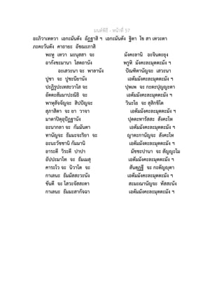 มนตพิธี - หนาที่ 57
อะภิวาเทตวา เอกะมันตัง อัฏฐาสิ ฯ เอกะมันตัง ฐิตา โข สา เทวะตา
ภะคะวันตัง คาถายะ อัชฌะภาสิ
พะหู เทวา มะนุสสา จะ มังคะลานิ อะจินตะยุง
อากังขะมานา โสตถานัง พรูหิ มังคะละมุตตะมัง ฯ
อะเสวะนา จะ พาลานัง ปณฑิตานัญจะ เสวะนา
ปูชา จะ ปูชะนียานัง เอตัมมังคะละมุตตะมัง ฯ
ปะฏิรูปะเทสะวาโส จะ ปุพเพ จะ กะตะปุญญะตา
อัตตะสัมมาปะณิธิ จะ เอตัมมังคะละมุตตะมัง ฯ
พาหุสัจจัญจะ สิปปญจะ วินะโย จะ สุสิกขิโต
สุภาสิตา จะ ยา วาจา เอตัมมังคะละมุตตะมัง ฯ
มาตาปตุอุปฏฐานัง ปุตตะทารัสสะ สังคะโห
อะนากลา จะ กัมมันตา เอตัมมังคะละมุตตะมัง ฯ
ทานัญจะ ธัมมะจะริยา จะ ญาตะกานัญจะ สังคะโห
อะนะวัชชานิ กัมมานิ เอตัมมังตะละมุตตะมัง ฯ
อาระตี วิระตี ปาปา มัชชะปานา จะ สัญญะโม
อัปปะมาโท จะ ธัมเมสุ เอตัมมังคะละมุตตะมัง ฯ
คาระโว จะ นิวาโต จะ สันตุฏฐี จะ กะตัญุตา
กาเลนะ ธัมมัสสะวะนัง เอตัมมังคะละมุตตะมัง ฯ
ขันตี จะ โสวะจัสสะตา สะมะณานัญจะ ทัสสะนัง
กาเลนะ ธัมมะสากัจฉา เอตัมมังคะละมุตตะมัง ฯ
 