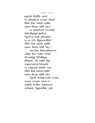 มนตพิธี - หนาที่ 61
ตะถูปะมัง สัปปุริสัง วะทามิ
โย อะริยะสัจจานิ อะเวจจะ ปสสะติ
อิทัมป สังเฆ ระตะนัง ปะณีตัง
เอเตนะ สัจเจนะ สุวัตถิ โหตุ ฯ
เย อะริยะสัจจานิ วิภาวะยันติ
คัมภีระปญเญนะ สุเทสิตานิ
กิญจาป เต โหนติ ภุสัปปะมัตตา
นะ เต ภะวัง อัฏฐะมะมาทิยันติ
อิทัมป สังเฆ ระตะนัง ปะณีตัง
เอเตนะ สัจเจนะ สุวัตถิ โหตุ ฯ
สะหาวัสสะ ทัสสะนะสัมปะทายะ
ตะยัสสุ ธัมมา ชะหิตา ภะวันติ
สักกายะทิฏฐิ วิจิกิจฉิตัญจะ
สีลัพพะตัง วาป ยะทัตถิ กิญจิ
จะตูหะปาเยหิ จะ วิปปะมุตโต
ฉะ จาภิฐานานิ อะภัพโพ กาตุง
อิทัมป สังเฆ ระตะนัง ปะณีตัง
เอเตนะ สัจเจนะ สุวัตถิ โหตุ ฯ
กิญจาป โส กัมมัง กะโรติ ปาปะตัง
กาเยนะ วาจายุทะ เจตะสา วา
อะภัพโพ โส ตัสสะ ปะฏิจฉะทายะ
อะภัพพะตา ทิฏฐะปะทัสสะ วุตตา
 
