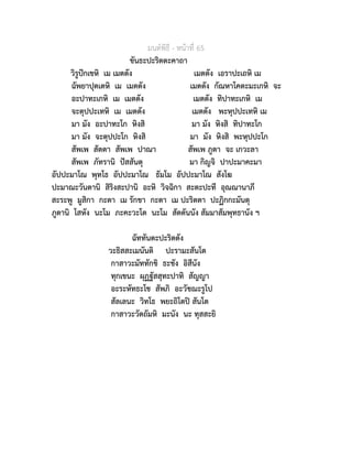 มนตพิธี - หนาที่ 65
ขันธะปะริตตะคาถา
วิรูปกเขหิ เม เมตตัง เมตตัง เอราปะเถหิ เม
ฉัพยาปุตเตหิ เม เมตตัง เมตตัง กัณหาโคตะมะเกหิ จะ
อะปาทะเกหิ เม เมตตัง เมตตัง ทิปาทะเกหิ เม
จะตุปปะเทหิ เม เมตตัง เมตตัง พะหุปปะเทหิ เม
มา มัง อะปาทะโก หิงสิ มา มัง หิงสิ ทิปาทะโก
มา มัง จะตุปปะโก หิงสิ มา มัง หิงสิ พะหุปปะโก
สัพเพ สัตตา สัพเพ ปาณา สัพเพ ภูตา จะ เกวะลา
สัพเพ ภัทรานิ ปสสันตุ มา กิญจิ ปาปะมาคะมา
อัปปะมาโณ พุทโธ อัปปะมาโณ ธัมโม อัปปะมาโณ สังโฆ
ปะมาณะวันตานิ สิริงสะปานิ อะหิ วิจฉิกา สะตะปะที อุณณานาภี
สะระพู มูสิกา กะตา เม รักขา กะตา เม ปะริตตา ปะฏิกกะมันตุ
ภูตานิ โสหัง นะโม ภะคะวะโต นะโม สัตตันนัง สัมมาสัมพุทธานัง ฯ
ฉัททันตะปะริตตัง
วะธิสสะเมนันติ ปะรามะสันโต
กาสาวะมัททักขิ ธะชัง อิสีนัง
ทุกเขนะ ผุฏฐัสสุทะปาทิ สัญญา
อะระหัทธะโช สัพภิ อะวัชฌะรูโป
สัลเลนะ วิทโธ พยะถิโตป สันโต
กาสาวะวัตถัมหิ มะนัง นะ ทุสสะยิ
 