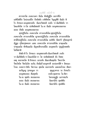 มนตพิธี - หนาที่ 70
สวากขาโต ภะคะวะตา ธัมโม สันทิฏฐิโก อะกาลิโก
เอหิปสสิโก โอปะนะยิโก ปจจัตตัง เวทิตัพโพ วิญูหีติ ธัมมัง หิ
โว ภิกขะเว อะนุสสะระตัง ยัมภะวิสสะติ ภะยัง วา ฉัมภิตัตตัง วา
โลมะหังโส วา โส ปะหิยยิสสะติ โน เจ ธัมมัง อะนุสสะเรยยาถะ
อะถะ สังฆัง อะนุสสะเรยยาถะ
สุปะฏิปนโน ภะคะวะโต สาวะกะสังโฆ อุชุปะฏิปนโน
ภะคะวะโต สาวะกะสังโฆ ญายะปะฏิปนโน ภะคะวะโต สาวะกะสังโฆ
สามีจิปะฏิปนโน ภะคะวะโต สาวะกะสังโฆ ยะทิทัง จัตตาริ ปุริสะยุคานิ
อัฏฐะ ปุริสะปุคคะลา เอสะ ภะคะวะโต สาวะกะสังโฆ อาหุเนยโย
ปาหุเนยโย ทักขิเณยโย อัญชะลีกะระณีโย อะนุตตะรัง ปุญญักเขตตัง
โลกัสสาติ
สังฆัง หิ โว ภิกขะเว อะนุสสะระตัง ยัมภะวิสสะติ ภะยัง
วา ฉัมภิตัตตัง วา โลมะหังโส วา โส ปะหิยยิสสะติ ตัง กิสสะ
เหตุ ตะถาคะโต หิ ภิกขะเว อะระหัง สัมมาสัมพุทโธ วีตะราโค
วีตะโทโส วีตะโมโห อะภิรุ อัจฉัมภี อะนุตราสี อะปะลายีติ ฯ อิทะมะ-
โวจะ ภะคะวา อิทัง วัตวานะ สุคะโต อะถาปะรัง เอตะทะโวจะ สัตถา
อะรัญเญ รุกขะมูเล วา สุญญาคาเร วะ ภิกขะโว
อะนุสสะเรถะ สัมพุทธัง ภะยัง ตุมหากะ โน สิยา
โน เจ พุทธัง สะเรยยาถะ โลกะเชฏฐัง นะราสะภัง
อะถะ ธัมมัง สะเรยยาถะ นิยยานิกัง สุเทสิตัง
โน เจ ธัมมัง สะเรยยาถะ นิยยานิกัง สุเทสิตัง
 