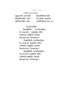 มนตพิธี - หนาที่ 78
บทขัดอะภะยะปะริตตัง
ปุญญะลาภัง มะหาเตชัง วัณณะกิตติมะหายะสัง
สัพพะสัตตะหิตัง ชาตัง ตัง สุณันตุ อะเสสะโต
อัตตัปปะระหิตัง ชาตัง ปะริตตันตัมภะณามะ เห ฯ
อะภะยะปะริตตัง
ยันทุนนิมิตตัง อะวะมังคะลัญจะ
โย จามะนาโป สะกุณัสสะ สัทโธ
ปาปคคะโห ทุสสุปนัง อะกันตัง
พุทธานุภาเวนะ วินาสะเมนตุ ฯ
ยันทุนนิมิตตัง อะวะมังคะลัญจะ
โย จามะนาโป สะกุณัสสะ สัทโท
ปาปคคะโห ทุสสุปนัง อะกันตัง
ธัมมานุภาเวนะ วินาสะเมนตุ ฯ
ยันทุนนิมิตตัง อะวะมังคะลัญจะ
โย จามะนาโป สะกุณัสสะ สัทโท
ปาปคคะโห ทุสสุปนัง อะกันตัง
สังฆานุภาเวนะ วินาสะเมนตุ ฯ
 