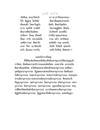มนตพิธี - หนาที่ 84
ปสสันตุ อะนะวัชชานิ มา จะ สาวัชชะมาคะมา
จิรัง ติฏฐะตุ โลกัสมิง สัมมาสัมพุทธะสาสะนัง
ทัสเสนตัง โสตะวันตูนัง มัคคัง สัตตะวิสุทธิยา
ยาวะ พุทโธติ นามัมป โลกะเชฏฐัสสะ สัตถุโน
สัมมาเทสิตะธัมมัสสะ ปะวัตตะติ มะเหสิโน
ปะสันนา โหนตุ สัพเพป ปาณิโน พุทธะสาสะเน
สัมมา ธารัง ปะเวจฉันโต กาเล เทโว ปะวัสสะตุ
วุฑฒิภาวายะ สัตตานัง สะมิทธัง เนตุ เมทะนิง
มาตา ปตา จะ อัตระชัง นิจจัง รักขันติ ปุตตะกัง
เอวัง ธัมเมนะ ราชาโน ปะชัง รักขันตุ สัพพะทา ฯ
มงคลจักรวาฬใหญ
สิริธิติมะติเตโชชะยะสิทธิมะหิทธิมะหาคุณาปะริมิตะปุญญาธิ-
การัสสะ สัพพันตะรายะนิวาระณะสะมัตถัสสะ ภะคะวะโต อะระหะโต
สัมมาสัมพุทธัสสะ ทวัตติงสะมะหาปุริสะลักขะณานุภาเวนะ อะสีตยา-
นุพยัญชะนานุภาเวนะ อัฏุตตะระสะตะมังคะลานุภาเวนะ ฉัพพัณณะ-
รังสิยานุภาเวนะ เกตุมาลานุภาเวนะ ทะสะปาระมิตานุภาเวนะ ทะสะอุปะ-
ปาระมิตานุภาเวนะ ทะสะปะระมัตถะปาระมิตานุภาเวนะ สีละสะมาธิ-
ปญญานุภาเวนะ พุทธานุภาเวนะ ธัมมานุภาเวนะ สังฆานุภาเวนะ เตชา-
นุภาเวนะ อิทธานุภาเวนะ พะลานุภาเวนะ เญยยะธัมมานุภาเวนะ จะตุ-
ราสีติสะหัสสะธัมมักขันธานุภาเวนะ นะวะโลกุตตะระธัมมานุภาเวนะ
อัฏฐังคิกะมัคคานุภาเวนะ อัฏฐะสะมาปตติยานุภาเวนะ ฉะฬะภิญญา-
 