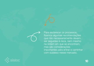 10 
Para esclarecer os processos, 
fizemos algumas recomendações 
que não necessariamente devem 
ser seguidas à risca, nem mesmo 
na ordem em que se encontram, 
mas são considerações 
importantes para entrar e caminhar 
com sucesso nesse mercado. 
 