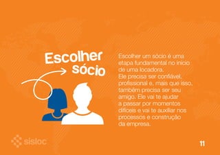 11 
Escolher um sócio é uma 
etapa fundamental no início 
de uma locadora. 
Ele precisa ser confiável, 
profissional e, mais que isso, 
também precisa ser seu 
amigo. Ele vai te ajudar 
a passar por momentos 
difíceis e vai te auxiliar nos 
processos e construção 
da empresa. 
Escolher 
sócio 
 