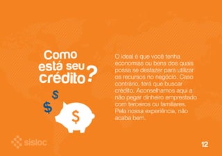 12 
Como 
está seu 
crédito 
? O ideal é que você tenha 
economias ou bens dos quais 
possa se desfazer para utilizar 
os recursos no negócio. Caso 
contrário, terá que buscar 
crédito. Aconselhamos aqui a 
não pegar dinheiro emprestado 
com terceiros ou familiares. 
Pela nossa experiência, não 
acaba bem. 
 