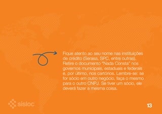 13 
Fique atento ao seu nome nas instituições 
de crédito (Serasa, SPC, entre outras). 
Retire o documento “Nada Consta” nos 
governos municipais, estaduais e federais 
e, por último, nos cartórios. Lembre-se: se 
for sócio em outro negócio, faça o mesmo 
para o outro CNPJ. Se tiver um sócio, ele 
deverá fazer a mesma coisa. 
 