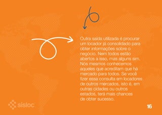 16 
Outra saída utilizada é procurar 
um locador já consolidado para 
obter informações sobre o 
negócio. Nem todos estão 
abertos a isso, mas alguns sim. 
Nós mesmos conhecemos 
aqueles que acreditam que há 
mercado para todos. Se você 
fizer essa consulta em locadores 
de outros mercados, isto é, em 
outras cidades ou outros 
estados, terá mais chances 
de obter sucesso. 
 