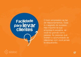 para 
O bom empresário se faz 
de relacionamentos. Esse 
é o segredo do sucesso. 
Não importa se sua 
empresa é pequena, se 
você for grande como 
pessoa. As pessoas que 
tiverem a oportunidade de 
relacionar com você jamais 
te esquecerão. 
Facilidade 
clientes 
levar 
17 
 
