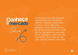 18 
Conheça Se possível, faça uma pesquisa 
de satisfação com os futuros 
clientes, visitando construtoras 
e obras in loco. Faça uma 
inspeção visual nessas obras, a 
fim de que possa identificar quais 
são os equipamentos que estão 
sendo utilizados e quais são seus 
fabricantes. Tome nota de tudo, 
pois você vai precisar mais tarde. 
o mercado 
 