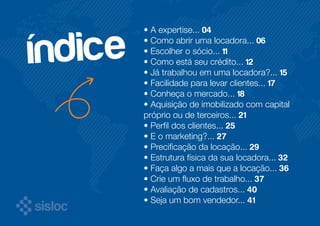 • A expertise... 04 
• Como abrir uma locadora... 06 
• Escolher o sócio... 11 
• Como está seu crédito... 12 
• Já trabalhou em uma locadora?... 15 
• Facilidade para levar clientes... 17 
• Conheça o mercado... 18 
• Aquisição de imobilizado com capital 
próprio ou de terceiros... 21 
• Perfil dos clientes... 25 
• E o marketing?... 27 
• Precificação da locação... 29 
• Estrutura física da sua locadora... 32 
• Faça algo a mais que a locação... 36 
• Crie um fluxo de trabalho... 37 
• Avaliação de cadastros... 40 
• Seja um bom vendedor... 41 
índice 
 