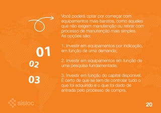 20 
Você poderá optar por começar com 
equipamentos mais baratos, como aqueles 
que não exigem manutenção ou retirar com 
processo de manutenção mais simples. 
As opções são: 
1. Investir em equipamentos por indicação, 
em função de uma demanda; 
2. Investir em equipamentos em função de 
uma pesquisa fundamentada; 
3. Investir em função do capital disponível. 
É certo de que se tem de controlar tudo o 
que foi adquirido e o que foi dado de 
entrada pelo processo de compra. 
 