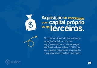 de imobilizado Aquisição 
com capital próprio 
terceiros. 
ou de 
No modelo ideal do conceito de 
locação/rental, o próprio 
equipamento tem que se pagar. 
Você não deve utilizar 100% do 
seu capital disponível só para ter 
o equipamento quitado no pátio. 
21 
 