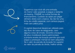 Sugerimos que você dê uma entrada, 
do menor valor possível, e pague o restante 
via leasing, FINAME ou outras formas de 
financiamento. Cuidado ao optar por pegar 
dinheiro direto com o banco. Se não for uma 
linha de crédito especial, com certeza pagará 
mais caro pelos juros. 
O capital disponível deverá ser utilizado para 
seu fluxo de caixa de retaguarda, caso 
alguma coisa dê errado. Durante a locação 
do ativo imobilizado (bens patrimoniais), 
a própria receita da locação permite que você 
pague a prestação mensal do bem adquirido. 
Se o valor da parcela da locação for superior 
ao valor da parcela da dívida, melhor ainda. 
22 
 