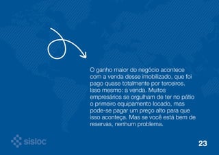 O ganho maior do negócio acontece 
com a venda desse imobilizado, que foi 
pago quase totalmente por terceiros. 
Isso mesmo: a venda. Muitos 
empresários se orgulham de ter no pátio 
o primeiro equipamento locado, mas 
pode-se pagar um preço alto para que 
isso aconteça. Mas se você está bem de 
reservas, nenhum problema. 
23 
 
