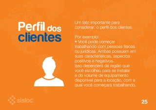 Um fato importante para 
considerar: o perfil dos clientes. 
Por exemplo: 
• Você pode começar 
trabalhando com pessoas físicas 
ou jurídicas. Ambas possuem em 
suas características, aspectos 
positivos e negativos. 
Isso dependerá da região que 
você escolheu para se instalar 
e do volume de equipamento 
disponível para a locação, com a 
qual você começará trabalhando. 
Perfil dos 
clientes 
25 
 