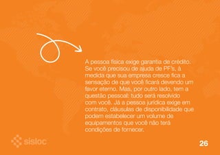 A pessoa física exige garantia de crédito. 
Se você precisou de ajuda de PF’s, à 
medida que sua empresa cresce fica a 
sensação de que você ficará devendo um 
favor eterno. Mas, por outro lado, tem a 
questão pessoal: tudo será resolvido 
com você. Já a pessoa jurídica exige em 
contrato, cláusulas de disponibilidade que 
podem estabelecer um volume de 
equipamentos que você não terá 
condições de fornecer. 
26 
 