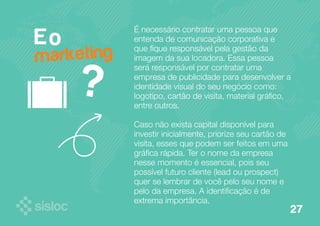 É necessário contratar uma pessoa que 
entenda de comunicação corporativa e 
que fique responsável pela gestão da 
imagem da sua locadora. Essa pessoa 
será responsável por contratar uma 
empresa de publicidade para desenvolver a 
identidade visual do seu negócio como: 
logotipo, cartão de visita, material gráfico, 
entre outros. 
Caso não exista capital disponível para 
investir inicialmente, priorize seu cartão de 
visita, esses que podem ser feitos em uma 
gráfica rápida. Ter o nome da empresa 
nesse momento é essencial, pois seu 
possível futuro cliente (lead ou prospect) 
quer se lembrar de você pelo seu nome e 
pelo da empresa. A identificação é de 
extrema importância. 
E o 
? 
marketing 
27 
 