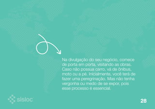 Na divulgação do seu negócio, comece 
de porta em porta, visitando as obras. 
Caso não possua carro, vá de ônibus, 
moto ou a pé. Inicialmente, você terá de 
fazer uma peregrinação. Mas não tenha 
vergonha ou medo de se expor, pois 
esse processo é essencial. 
28 
 
