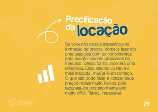 Precificação 
da locação 
Se você não possui experiência na 
formação de preços, comece fazendo 
uma pesquisa com os concorrentes 
para levantar valores praticados no 
mercado. Dessa forma você terá uma 
referência. Essa alternativa não é a 
mais indicada, mas já é um começo. 
O que não pode fazer é colocar seus 
preços iniciais muito baixos, pois 
recuperá-los posteriormente será 
muito difícil. Talvez, impossível. 
29 
 