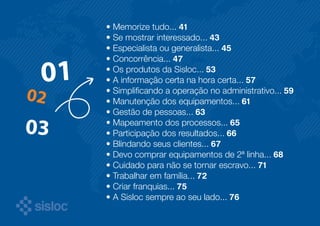 • Memorize tudo... 41 
• Se mostrar interessado... 43 
• Especialista ou generalista... 45 
• Concorrência... 47 
• Os produtos da Sisloc... 53 
• A informação certa na hora certa... 57 
• Simplificando a operação no administrativo... 59 
• Manutenção dos equipamentos... 61 
• Gestão de pessoas... 63 
• Mapeamento dos processos... 65 
• Participação dos resultados... 66 
• Blindando seus clientes... 67 
• Devo comprar equipamentos de 2ª linha... 68 
• Cuidado para não se tornar escravo... 71 
• Trabalhar em família... 72 
• Criar franquias... 75 
• A Sisloc sempre ao seu lado... 76 
 