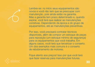 Lembre-se: no início seus equipamentos são 
novos e você não tem que se preocupar com 
manutenção, pois ainda estão na garantia. 
Mas a garantia tem prazo determinado e, quando 
expirar, você terá que realizar as manutenções 
corretivas. Dependendo da época e do grupo de 
equipamentos, até as manutenções preventivas. 
Por isso, você precisará contratar técnicos 
disponíveis, além de compor um estoque de peças 
para reposição (um estoque mínimo de segurança) 
para os equipamentos que você trabalha. Em 
alguns casos, você terá que terceirizar o conserto. 
Um dos exemplos mais comuns é o conserto 
de rebobinamento de motores. 
Fique atento aos preços! Isso por que você terá 
que fazer reservas para manutenções futuras. 
30 
 