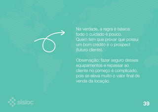 Na verdade, a regra é básica: 
todo o cuidado é pouco. 
Quem tem que provar que possui 
um bom crédito é o prospect 
(futuro cliente). 
Observação: fazer seguro desses 
equipamentos e repassar ao 
cliente no começo é complicado, 
pois se eleva muito o valor final de 
venda da locação. 
39 
 