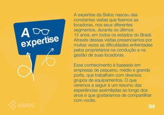 A 
A expertise da Sisloc nasceu das 
constantes visitas que fizemos as 
locadoras, nos seus diferentes 
segmentos, durante os últimos 
15 anos, em todos os estados do Brasil. 
Através dessas visitas presenciamos por 
muitas vezes as dificuldades enfrentadas 
pelos proprietários na condução e na 
gestão de suas locadoras. 
Esse conhecimento é baseado em 
empresas de pequeno, médio e grande 
porte, que trabalham com diversos 
grupos de equipamentos. O que 
veremos a seguir é um resumo das 
experiências assimiladas ao longo dos 
anos e que gostaríamos de compartilhar 
com vocês. 
expertise 
04 
 