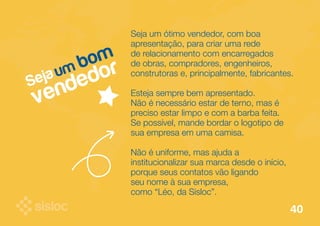 Seja um bom 
vendedor 
Seja um ótimo vendedor, com boa 
apresentação, para criar uma rede 
de relacionamento com encarregados 
de obras, compradores, engenheiros, 
construtoras e, principalmente, fabricantes. 
Esteja sempre bem apresentado. 
Não é necessário estar de terno, mas é 
preciso estar limpo e com a barba feita. 
Se possível, mande bordar o logotipo de 
sua empresa em uma camisa. 
Não é uniforme, mas ajuda a 
institucionalizar sua marca desde o início, 
porque seus contatos vão ligando 
seu nome à sua empresa, 
como “Léo, da Sisloc”. 
40 
 