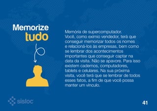 Memorize 
tudo Memória de supercomputador. 
Você, como exímio vendedor, terá que 
conseguir memorizar todos os nomes 
e relacioná-los às empresas, bem como 
se lembrar dos acontecimentos 
importantes que conseguir captar na 
data da visita. Não se apavore. Para isso 
existem cadernos, computadores, 
tablets e celulares. Na sua próxima 
visita, você terá que se lembrar de todos 
esses fatos, a fim de que você possa 
manter um vínculo. 
41 
 